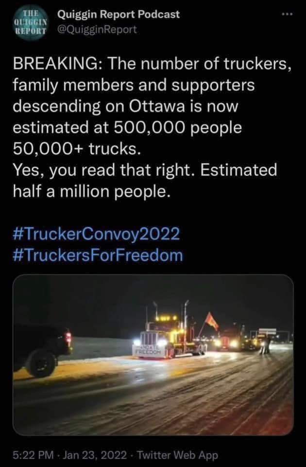 THE OFENGIN KEPORT Quiggin Report Podcast @QuigginReport ... BREAKING: The number of truckers, family members and supporters descending on Ottawa is now estimated at 500,000 people 50,000+ trucks. Yes, you read that right. Estimated half a million people. #TruckerConvoy2022 #TruckersForFreedom 5:22 PM - Jan 23, 2022 &bull; Twitter Web App