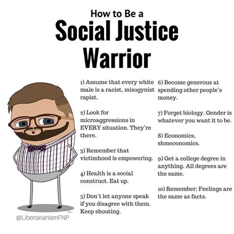 How to Be a Social Justice Warrior 1) Assume that every white 6) Become generous at male is a racist, misogynist spending other people's rapist. money. 2) Look for microaggressions in EVERY situation. They're there. 7) Forget biology. Gender is whatever you want it to be. 8) Economics. shmeconomics. 3) Remember that victimhood is empowering. 9) Get a college degree in anything. All degrees are the same. 4) Health is a social construct. Bat up. 10) Remember: Feelings are the same as facts. s) Don't let anyone speak if you disagree with them. Keep shouting. @LibertarianismFNP