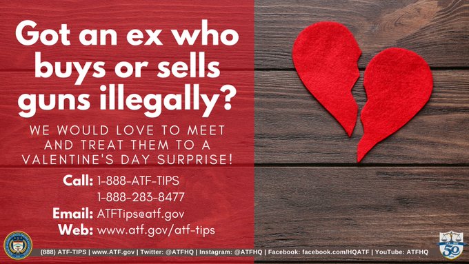 Got an ex who buys or sells guns illegally? WE WOULD LOVE TO MEET AND TREAT THEM TO A VALENTINE'S DAY SURPRISE! Call: 1-888-ATF-TIPS 1-888-283-8477 Email: ATFTipseatf.gov Web: www.atf.gov/atf-tips (888) ATF-TIPS | www.ATF.gov | Twitter: @ATFHQ |Instagram: @ATFHQ |Facebook: facebook.com/HQATF | YouTube: ATFHQ