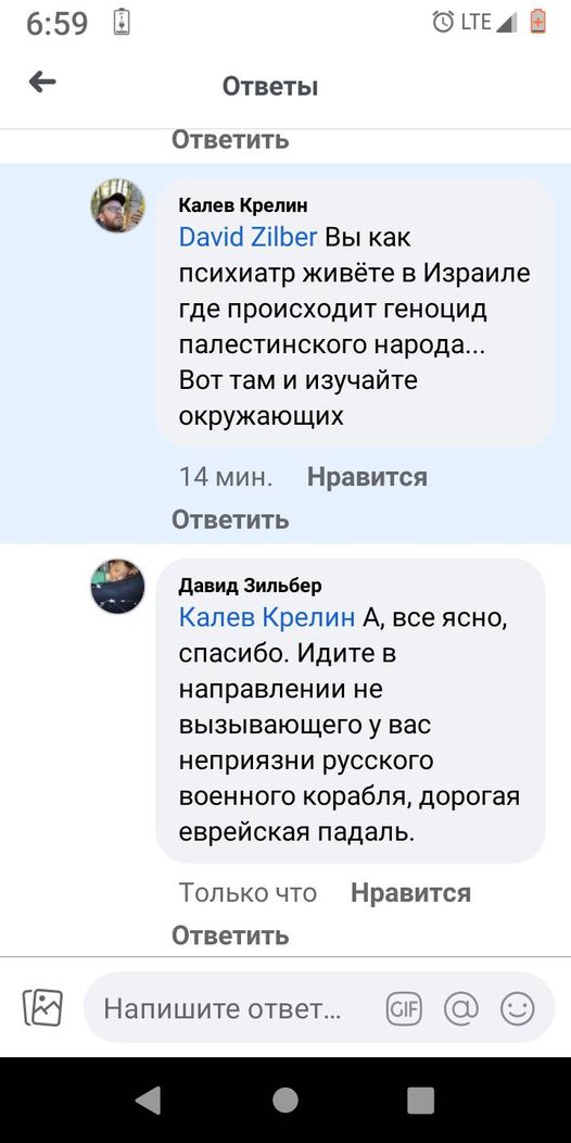 6:59 + O LTE A Ответы Ответить Калев Крелин David Zilber Вы как психиатр живёте в Израиле где происходит геноцид палестинского народа... Вот там и изучайте окружающих 14 мин. Нравится Ответить Давид Зильбер Калев Крелин А, все ясно, спасибо. Идите в направлении не вызывающего у вас неприязни русского военного корабля, дорогая еврейская падаль. Только что Нравится Ответить Напишите ответ...