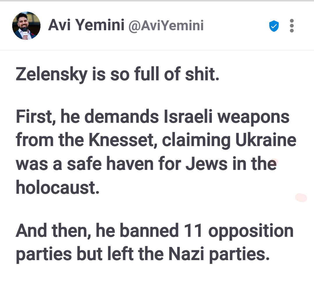Avi Yemini @AviYemini Zelensky is so full of shit. First, he demands Israeli weapons from the Knesset, claiming Ukraine was a safe haven for Jews in the holocaust. And then, he banned 11 opposition parties but left the Nazi parties.